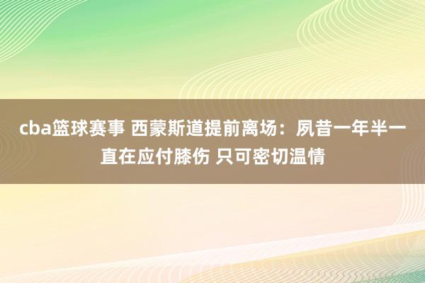 cba篮球赛事 西蒙斯道提前离场：夙昔一年半一直在应付膝伤 只可密切温情