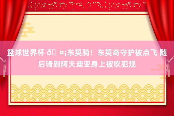 篮球世界杯 🤡东契骑！东契奇守护被点飞 随后骑到阿夫迪亚身上被吹犯规