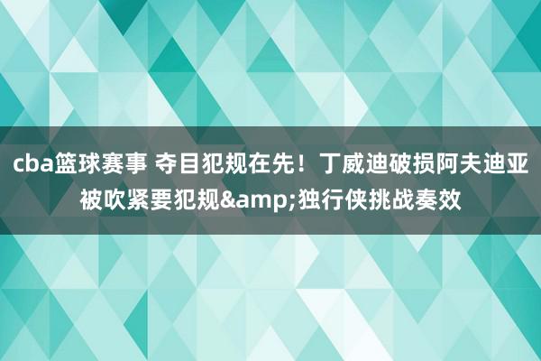 cba篮球赛事 夺目犯规在先！丁威迪破损阿夫迪亚被吹紧要犯规&独行侠挑战奏效