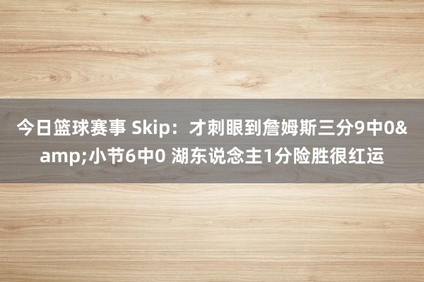 今日篮球赛事 Skip：才刺眼到詹姆斯三分9中0&小节6中0 湖东说念主1分险胜很红运