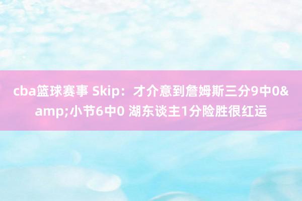 cba篮球赛事 Skip：才介意到詹姆斯三分9中0&小节6中0 湖东谈主1分险胜很红运