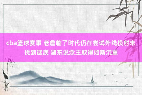 cba篮球赛事 老詹临了时代仍在尝试外线投射未找到谜底 湖东说念主取得如斯沉重