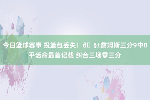 今日篮球赛事 投篮包丢失！🧱詹姆斯三分9中0平活命最差记载 纠合三场零三分