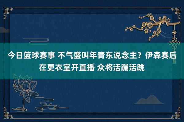 今日篮球赛事 不气盛叫年青东说念主？伊森赛后在更衣室开直播 众将活蹦活跳