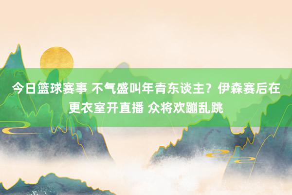 今日篮球赛事 不气盛叫年青东谈主？伊森赛后在更衣室开直播 众将欢蹦乱跳