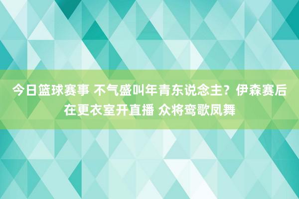 今日篮球赛事 不气盛叫年青东说念主？伊森赛后在更衣室开直播 众将鸾歌凤舞