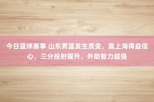 今日篮球赛事 山东男篮发生质变，赢上海得益信心，三分投射擢升，外助智力超强