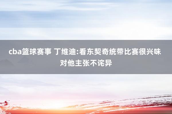 cba篮球赛事 丁维迪:看东契奇统带比赛很兴味 对他主张不诧异