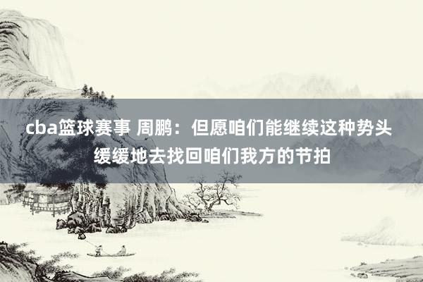 cba篮球赛事 周鹏：但愿咱们能继续这种势头 缓缓地去找回咱们我方的节拍