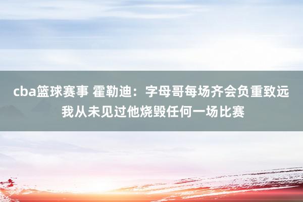 cba篮球赛事 霍勒迪：字母哥每场齐会负重致远 我从未见过他烧毁任何一场比赛