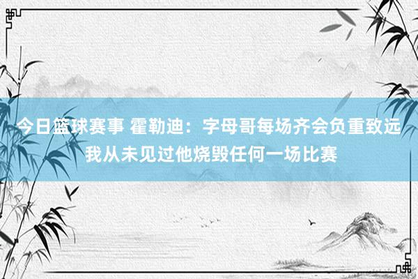 今日篮球赛事 霍勒迪：字母哥每场齐会负重致远 我从未见过他烧毁任何一场比赛