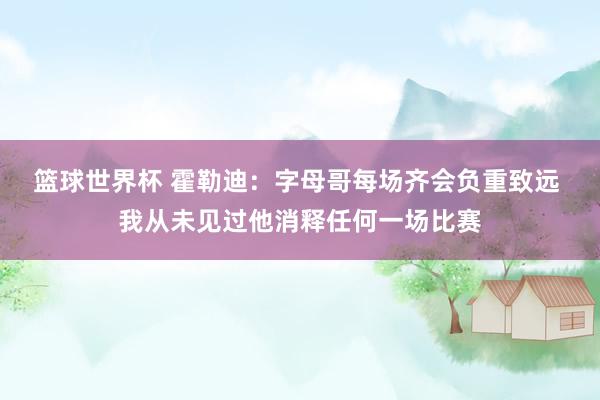 篮球世界杯 霍勒迪：字母哥每场齐会负重致远 我从未见过他消释任何一场比赛