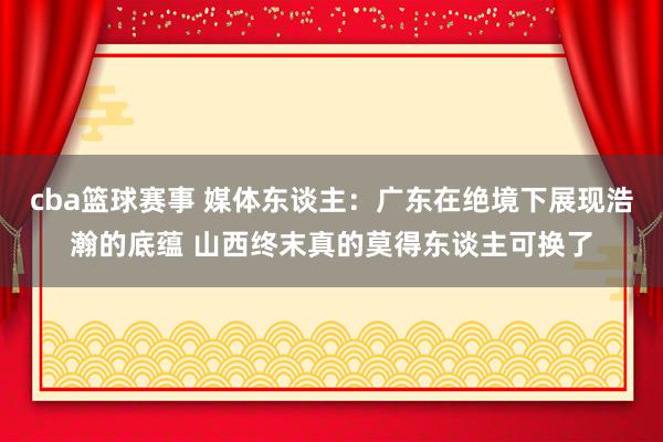 cba篮球赛事 媒体东谈主：广东在绝境下展现浩瀚的底蕴 山西终末真的莫得东谈主可换了