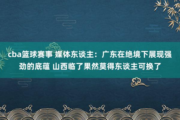 cba篮球赛事 媒体东谈主：广东在绝境下展现强劲的底蕴 山西临了果然莫得东谈主可换了