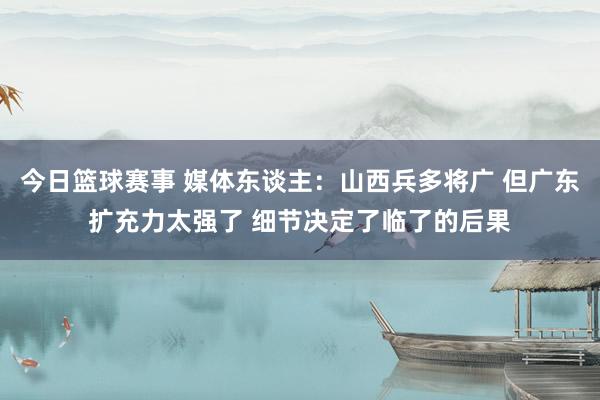 今日篮球赛事 媒体东谈主：山西兵多将广 但广东扩充力太强了 细节决定了临了的后果