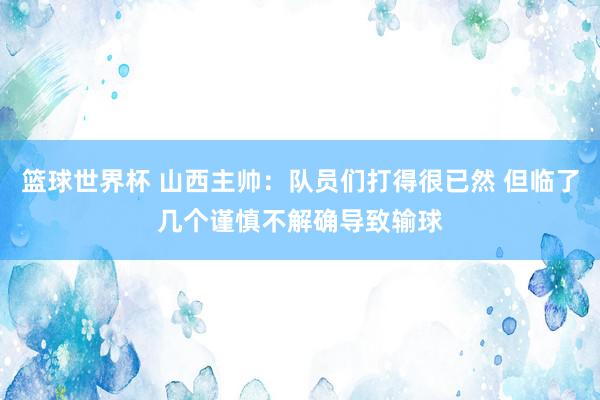 篮球世界杯 山西主帅：队员们打得很已然 但临了几个谨慎不解确导致输球