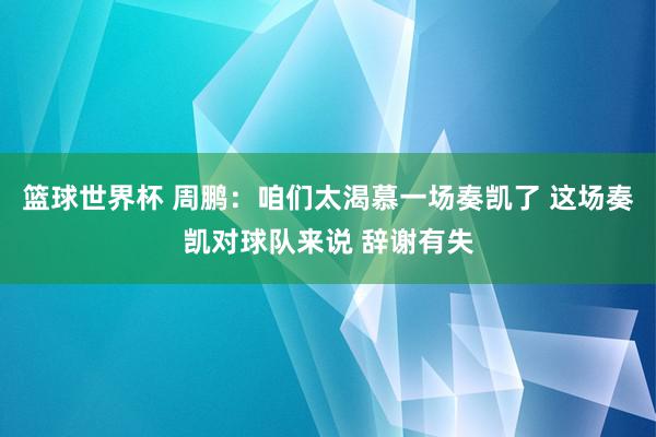 篮球世界杯 周鹏：咱们太渴慕一场奏凯了 这场奏凯对球队来说 辞谢有失