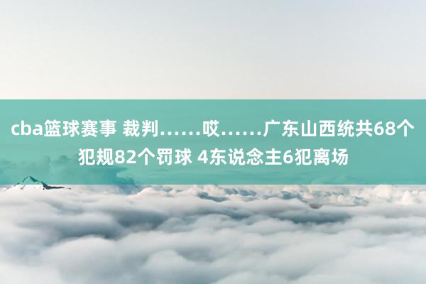 cba篮球赛事 裁判……哎……广东山西统共68个犯规82个罚球 4东说念主6犯离场