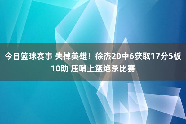 今日篮球赛事 失掉英雄！徐杰20中6获取17分5板10助 压哨上篮绝杀比赛