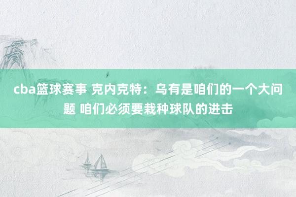 cba篮球赛事 克内克特：乌有是咱们的一个大问题 咱们必须要栽种球队的进击