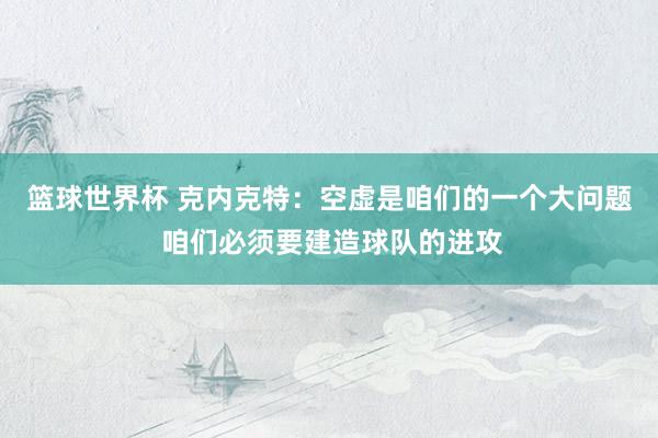 篮球世界杯 克内克特：空虚是咱们的一个大问题 咱们必须要建造球队的进攻