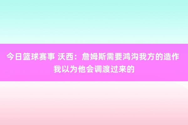 今日篮球赛事 沃西：詹姆斯需要鸿沟我方的造作 我以为他会调渡过来的