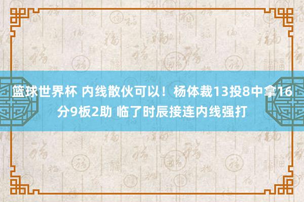 篮球世界杯 内线散伙可以！杨体裁13投8中拿16分9板2助 临了时辰接连内线强打