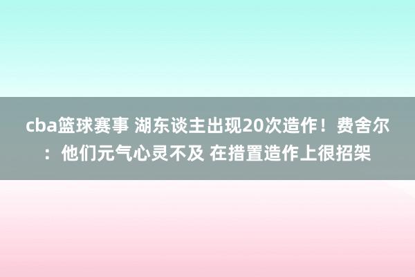 cba篮球赛事 湖东谈主出现20次造作！费舍尔：他们元气心灵不及 在措置造作上很招架