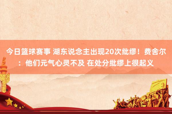 今日篮球赛事 湖东说念主出现20次纰缪！费舍尔：他们元气心灵不及 在处分纰缪上很起义