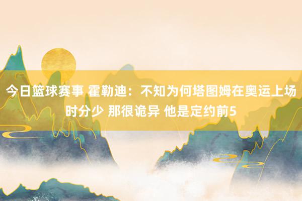 今日篮球赛事 霍勒迪：不知为何塔图姆在奥运上场时分少 那很诡异 他是定约前5