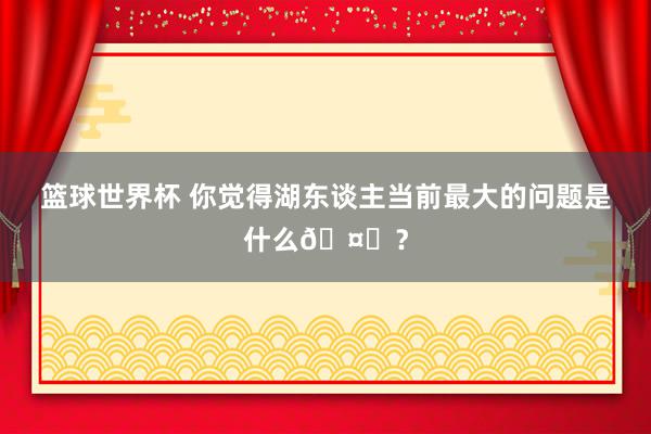 篮球世界杯 你觉得湖东谈主当前最大的问题是什么🤔？