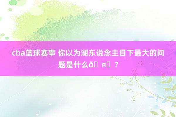 cba篮球赛事 你以为湖东说念主目下最大的问题是什么🤔？