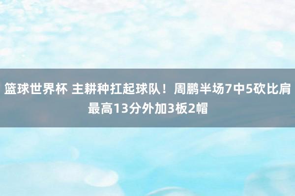 篮球世界杯 主耕种扛起球队！周鹏半场7中5砍比肩最高13分外加3板2帽