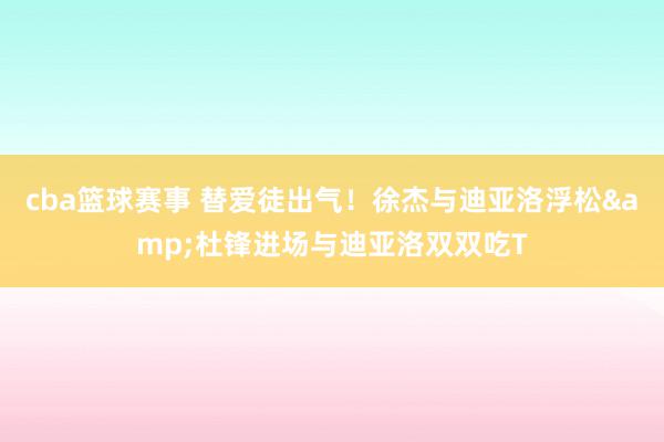 cba篮球赛事 替爱徒出气！徐杰与迪亚洛浮松&杜锋进场与迪亚洛双双吃T