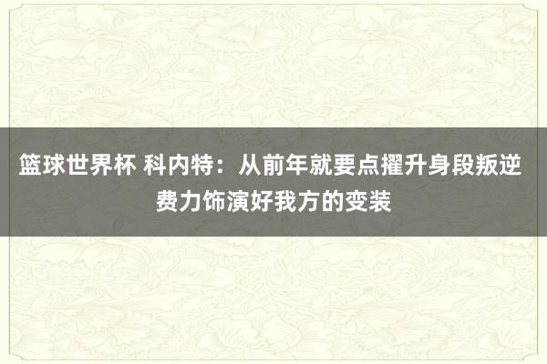 篮球世界杯 科内特：从前年就要点擢升身段叛逆 费力饰演好我方的变装