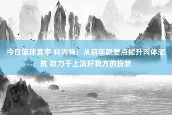 今日篮球赛事 科内特：从前年就要点擢升肉体顽抗 致力于上演好我方的扮装