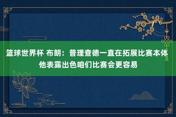 篮球世界杯 布朗：普理查德一直在拓展比赛本体 他表露出色咱们比赛会更容易