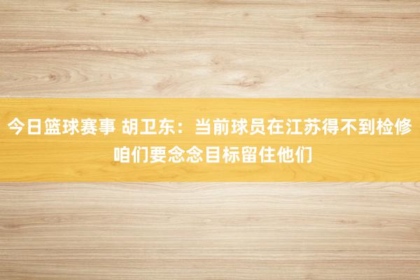 今日篮球赛事 胡卫东：当前球员在江苏得不到检修 咱们要念念目标留住他们