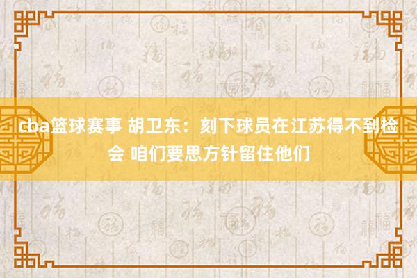 cba篮球赛事 胡卫东：刻下球员在江苏得不到检会 咱们要思方针留住他们