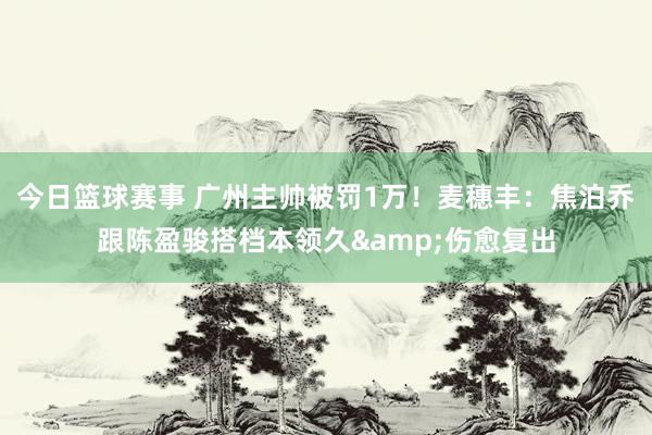 今日篮球赛事 广州主帅被罚1万！麦穗丰：焦泊乔跟陈盈骏搭档本领久&伤愈复出