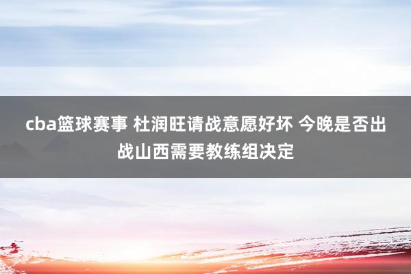 cba篮球赛事 杜润旺请战意愿好坏 今晚是否出战山西需要教练组决定