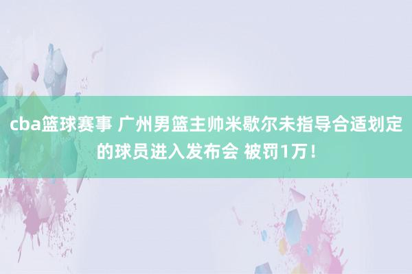 cba篮球赛事 广州男篮主帅米歇尔未指导合适划定的球员进入发布会 被罚1万！