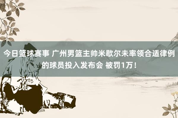 今日篮球赛事 广州男篮主帅米歇尔未率领合适律例的球员投入发布会 被罚1万！