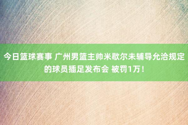 今日篮球赛事 广州男篮主帅米歇尔未辅导允洽规定的球员插足发布会 被罚1万！