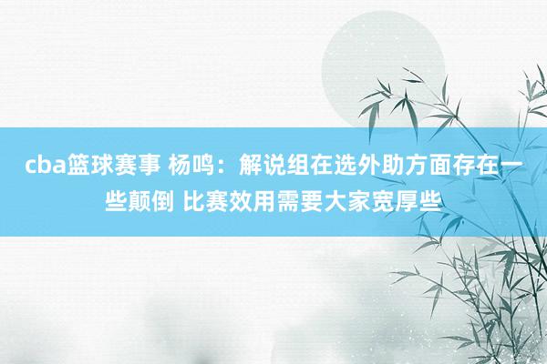 cba篮球赛事 杨鸣：解说组在选外助方面存在一些颠倒 比赛效用需要大家宽厚些