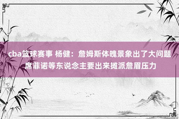 cba篮球赛事 杨健：詹姆斯体魄景象出了大问题 席菲诺等东说念主要出来摊派詹眉压力