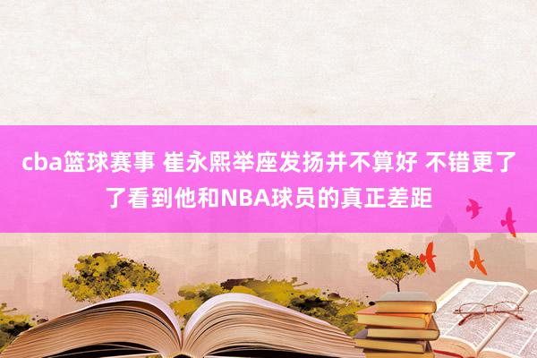 cba篮球赛事 崔永熙举座发扬并不算好 不错更了了看到他和NBA球员的真正差距