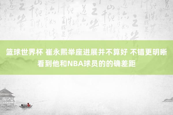 篮球世界杯 崔永熙举座进展并不算好 不错更明晰看到他和NBA球员的的确差距