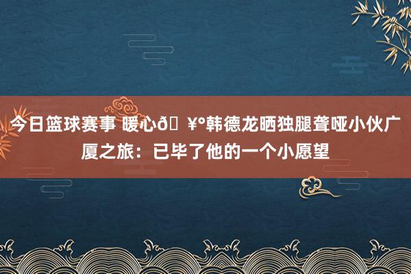 今日篮球赛事 暖心🥰韩德龙晒独腿聋哑小伙广厦之旅：已毕了他的一个小愿望