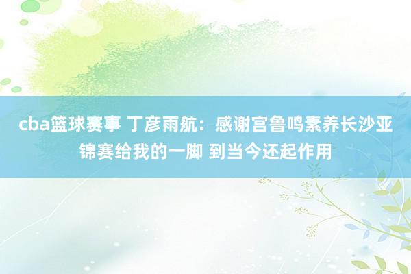 cba篮球赛事 丁彦雨航：感谢宫鲁鸣素养长沙亚锦赛给我的一脚 到当今还起作用